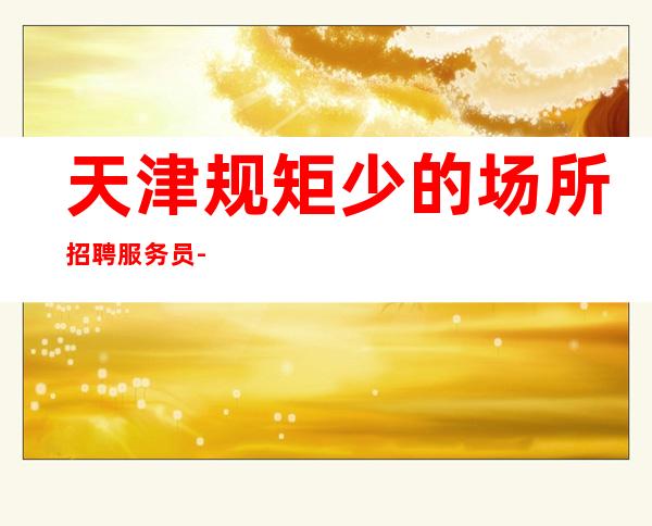 天津规矩少的场所招聘服务员-待遇好包厢路费无押金