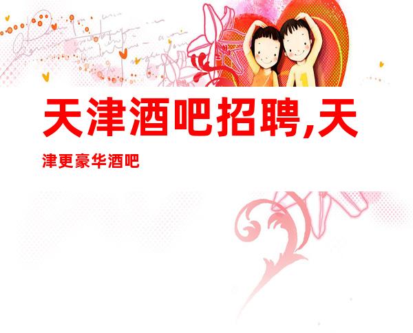 天津酒吧招聘,天津更豪华酒吧中低端酱油勿扰孜孜不怠