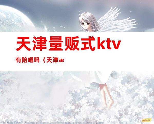 天津量贩式ktv有陪唱吗(天津津南区ktv哪里有陪唱的)
