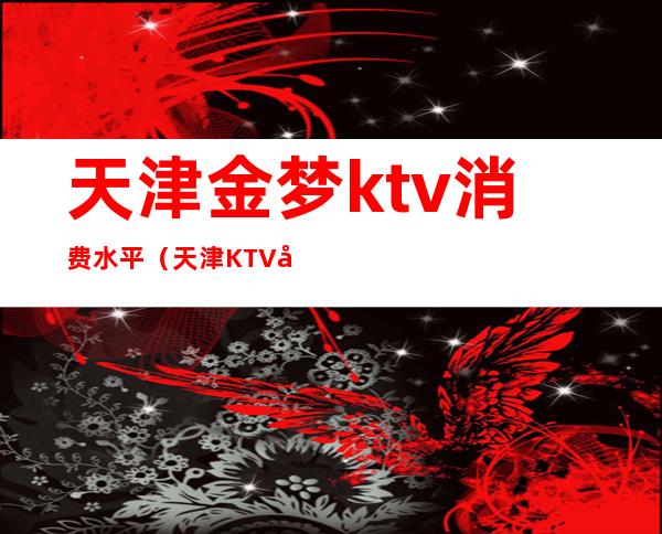 天津金梦ktv消费水平(天津KTV哪里好)