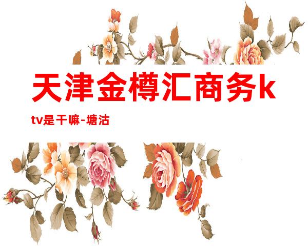 天津金樽汇商务ktv是干嘛-塘沽金樽汇是夜总会么