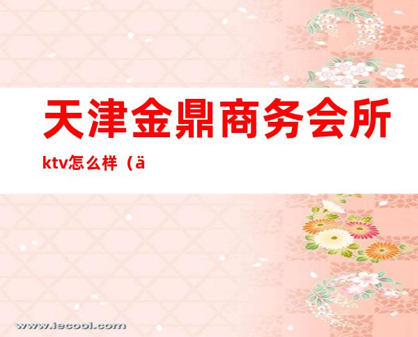 天津金鼎商务会所ktv怎么样(上海金鼎国际ktv服务员)
