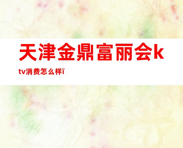 天津金鼎富丽会ktv消费怎么样(金鼎富丽会娱乐ktv)