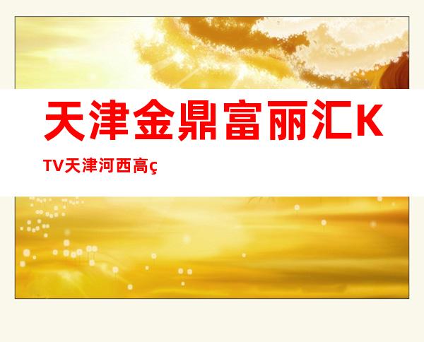 天津金鼎富丽汇KTV天津河西高端夜总会排行预订一览。