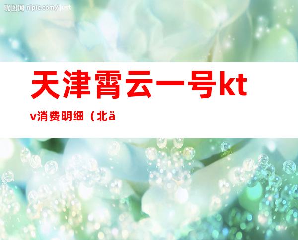 天津霄云一号ktv消费明细(北京霄云路1号ktv消费)