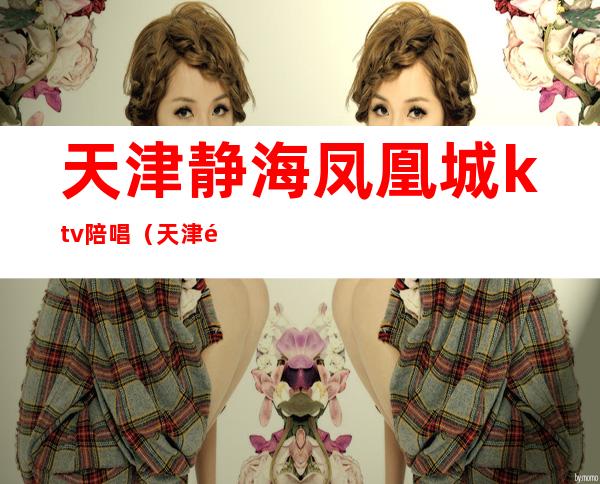 天津静海凤凰城ktv陪唱(天津静海凤凰城ktv消费)