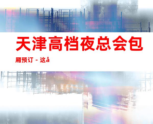 天津高档夜总会包厢预订－这几家一定让你留恋