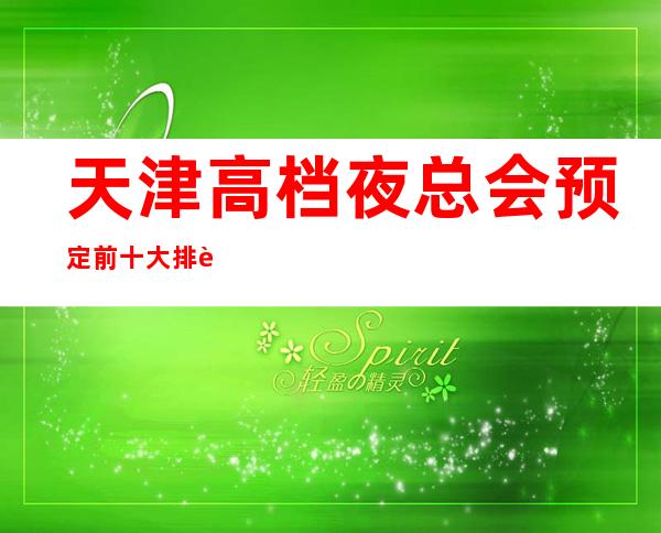 天津高档夜总会预定 前十大排行榜-只等你体验