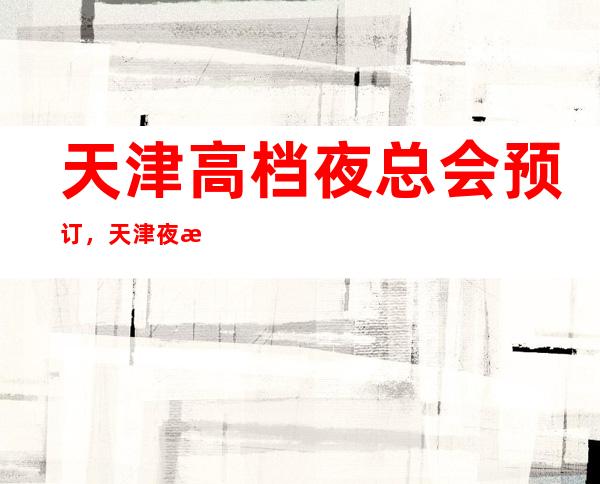 天津高档夜总会预订，天津夜总会哪家好