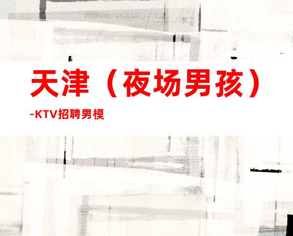 天津(夜场男孩)-KTV招聘男.模-大量高端客户