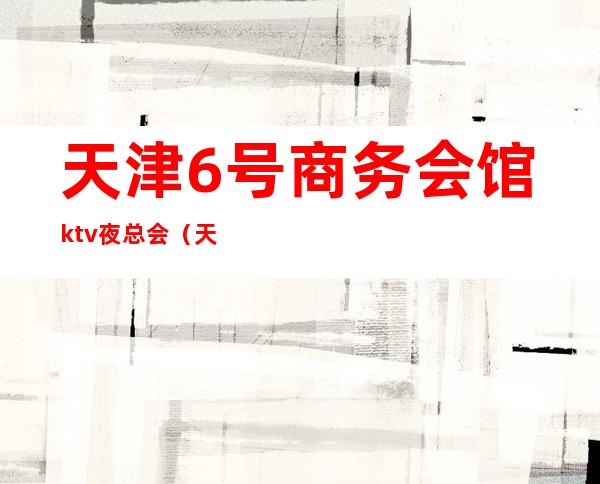 天津6号商务会馆ktv夜总会(天津好玩的ktv夜总会)
