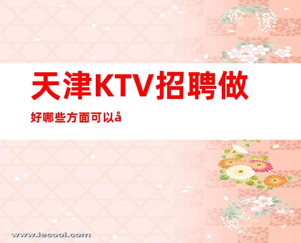 天津KTV招聘做好哪些方面可以增加应聘成功的