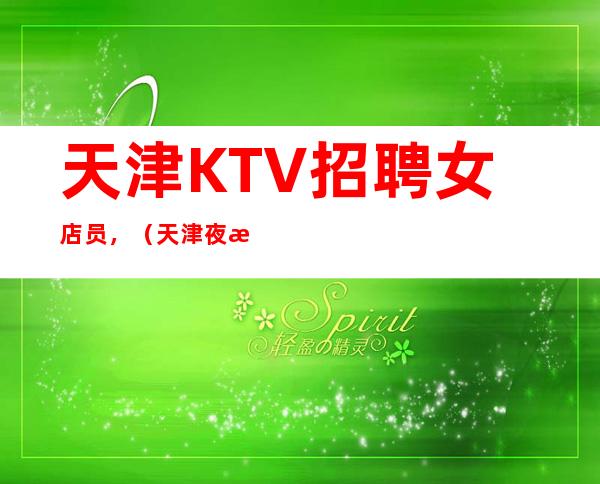 天津KTV招聘女店员,(天津夜总会求职新人必看保证收入)