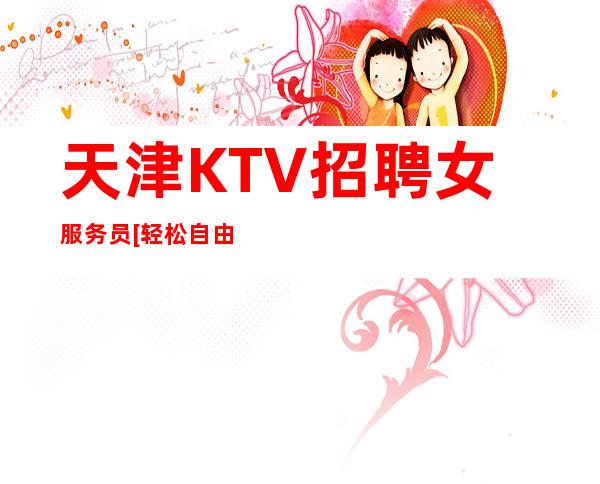 天津KTV招聘女服务员[轻松自由高待遇收入].起
