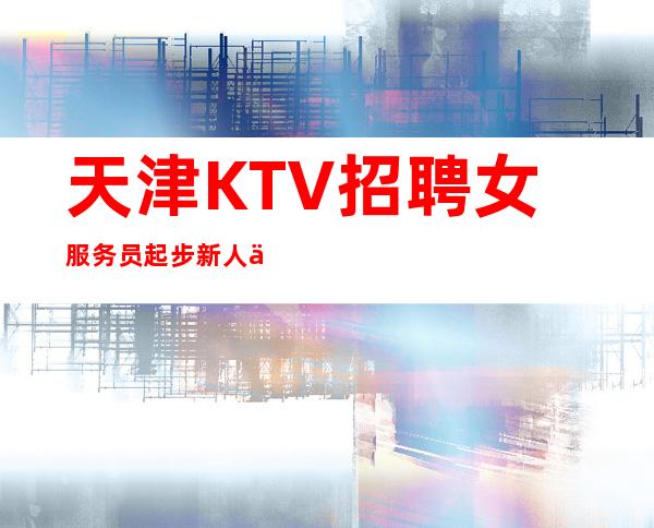 天津KTV招聘女服务员起步=新人优先上班无压力