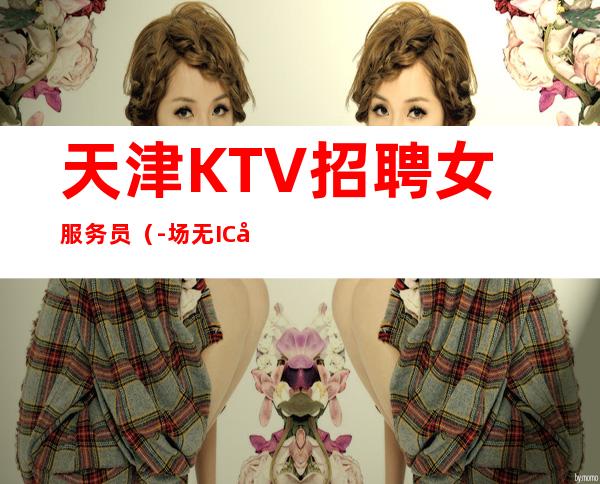 天津KTV招聘女服务员（-场无IC卡无任务）新人必看