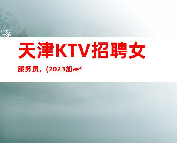 天津KTV招聘女服务员,(2023加油千里之行始于足下)