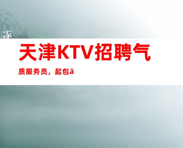 天津KTV招聘气质服务员,起包住宿,翻房高无任务