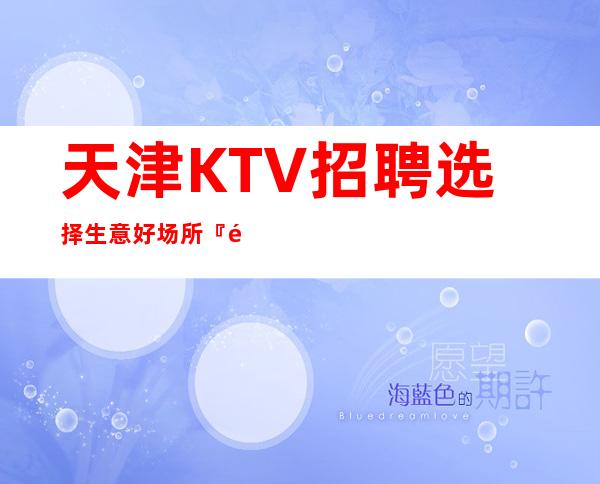 天津KTV招聘选择生意好场所『面试技巧』几千