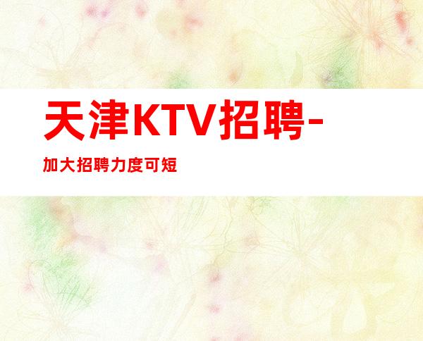 天津KTV招聘- 加大招聘力度可短期