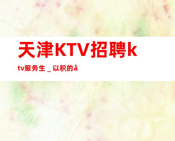 天津KTV招聘ktv服务生_以积的心态求职更好上班的KTV