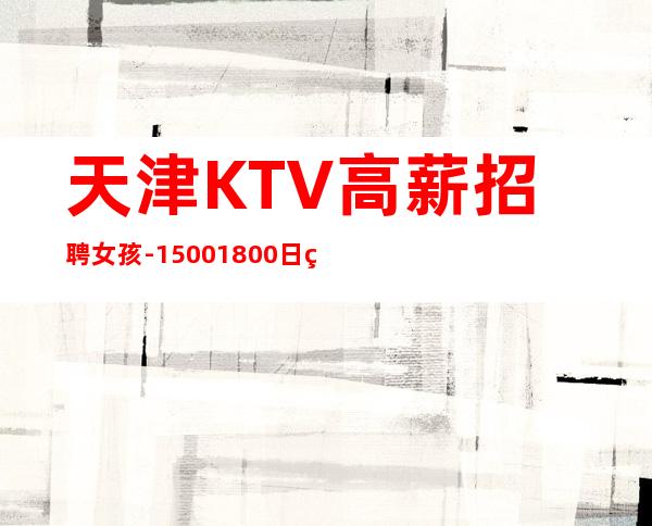 天津KTV高薪招聘女孩-1500+1800日结(保证每天有班上)