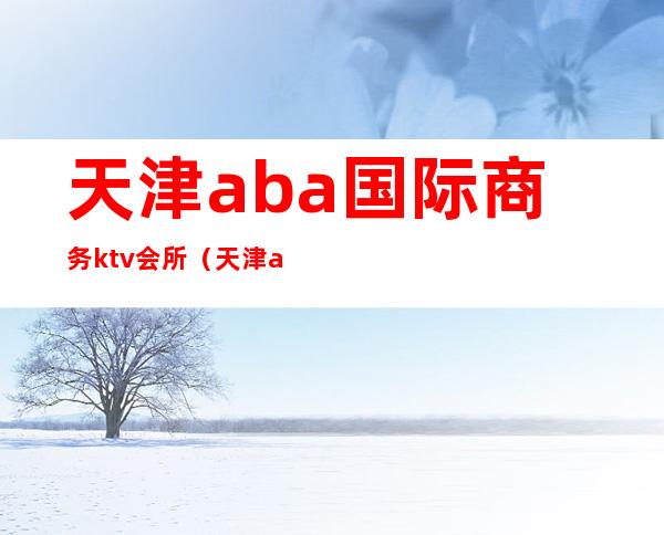 天津aba国际商务ktv会所(天津aba国际会所是什么)