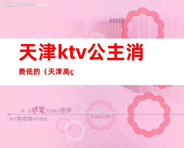 天津ktv公主消费低的(天津高端ktv招聘公主)