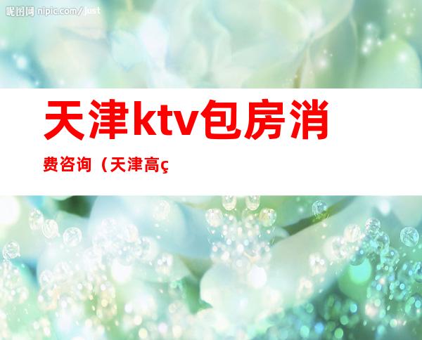 天津ktv包房消费咨询(天津高端ktv)
