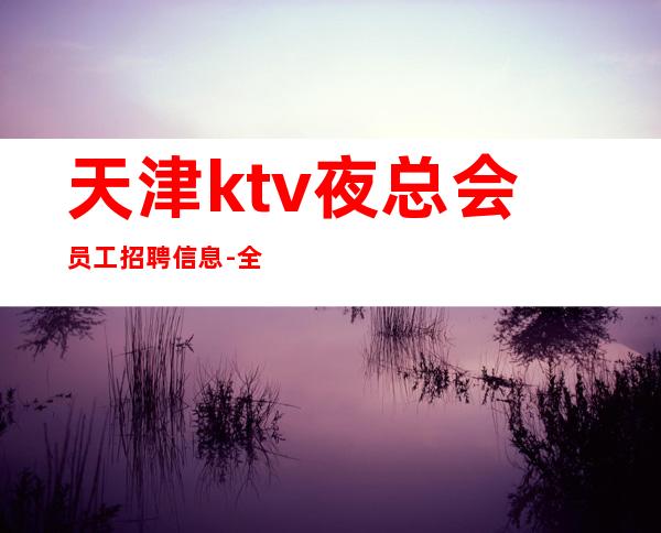 天津ktv夜总会员工招聘信息-全场每日爆满