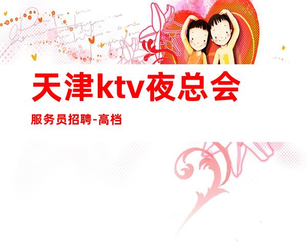 天津ktv夜总会服务员招聘-高档夜总会KTV客户多金