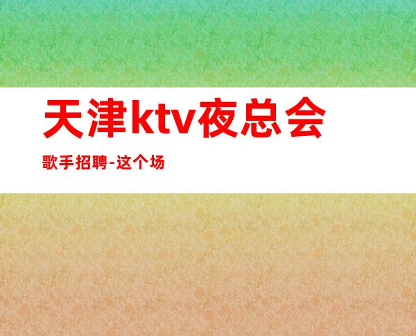 天津ktv夜总会歌手招聘-这个场子生意好