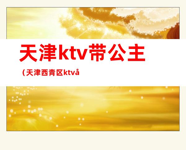 天津ktv带公主(天津西青区ktv哪有公主)
