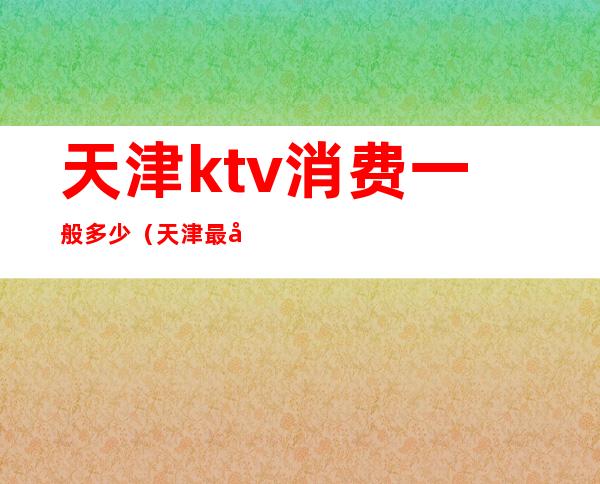 天津ktv消费一般多少(天津最大的KTV)