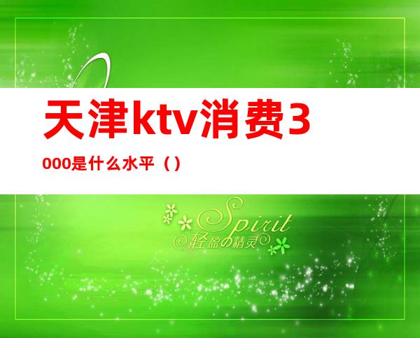 天津ktv消费3000是什么水平()