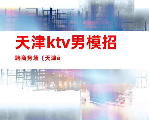 天津ktv男模招聘商务场（天津酒吧男模招聘）