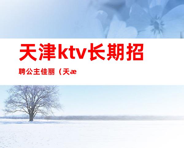天津ktv长期招聘公主佳丽(天津ktv夜总会招聘公主)