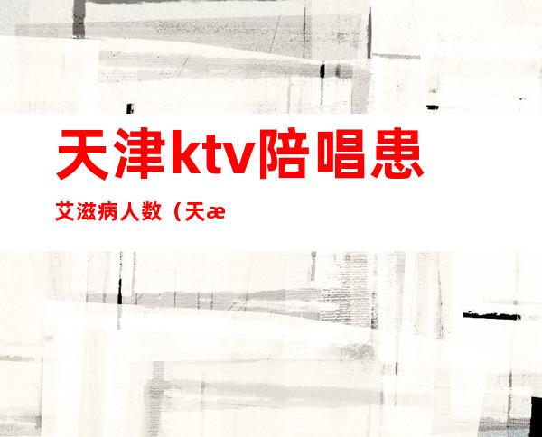 天津ktv陪唱患艾滋病人数(天津KTV陪唱)