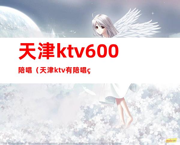 天津ktv600陪唱(天津ktv有陪唱的)