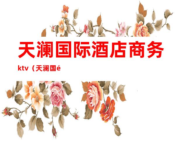 天澜国际酒店商务ktv(天澜国际酒店电话)