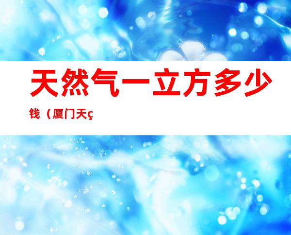 天然气一立方多少钱(厦门天然气一立方多少钱)