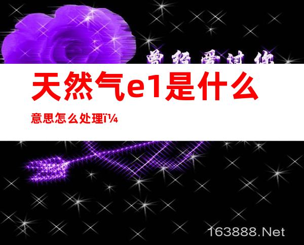 天然气e1是什么意思怎么处理(天然气E1是怎么回事)