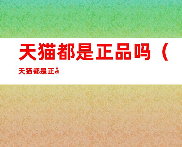 天猫都是正品吗(天猫都是正品吗 知乎)