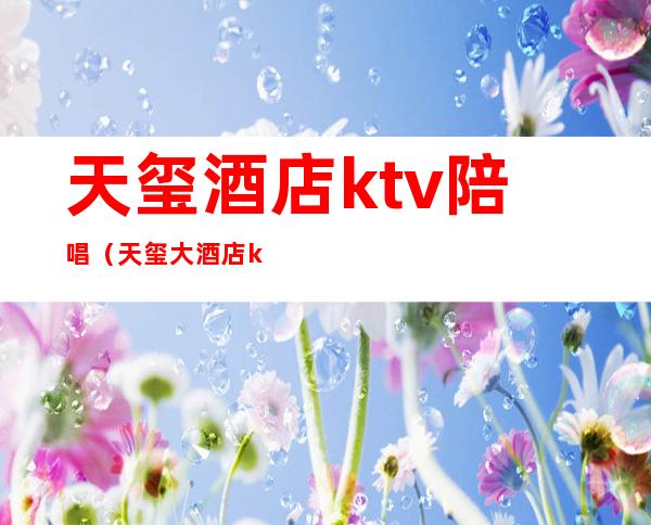 天玺酒店ktv陪唱(天玺大酒店ktv消费一次大概多少钱)
