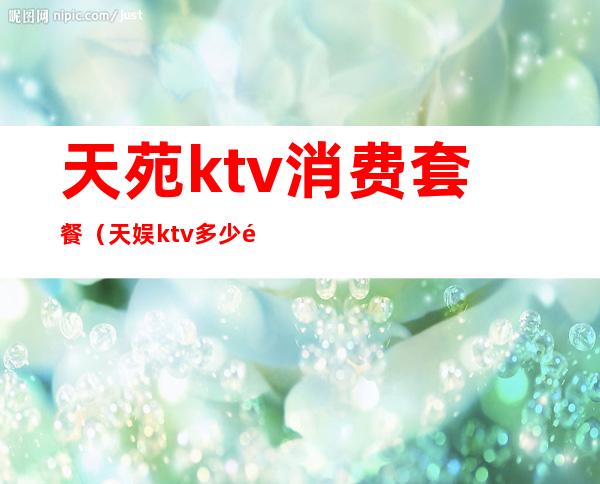 天苑ktv消费套餐(天娱ktv多少钱)