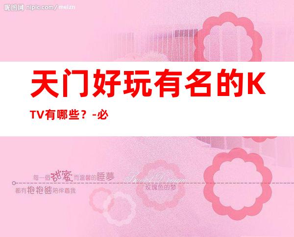 天门好玩有名的KTV有哪些?-必玩的好玩有名的KTV有哪些? – 兰州安宁商务KTV