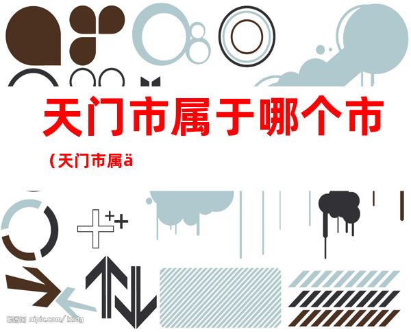 天门市属于哪个市(天门市属于哪个市哪个区)
