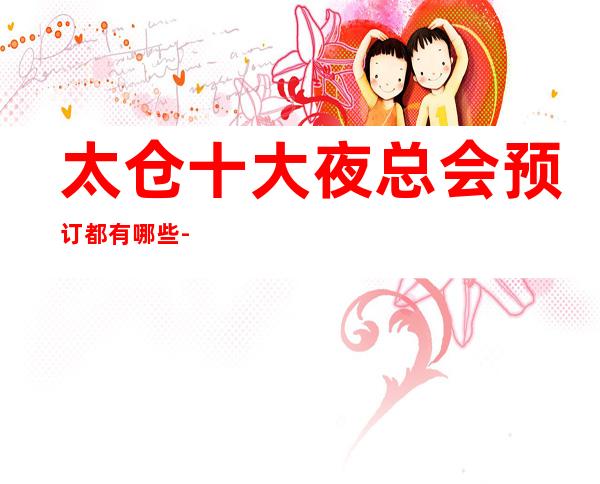 太仓十大夜总会预订都有哪些-太仓更高夜总会排名