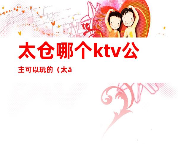 太仓哪个ktv公主可以玩的（太仓ktv哪里好玩）