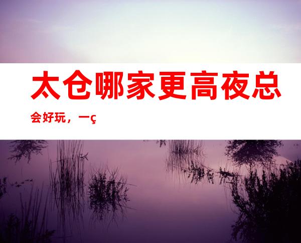 太仓哪家更高夜总会好玩,一篇文章介绍太仓夜晚去处